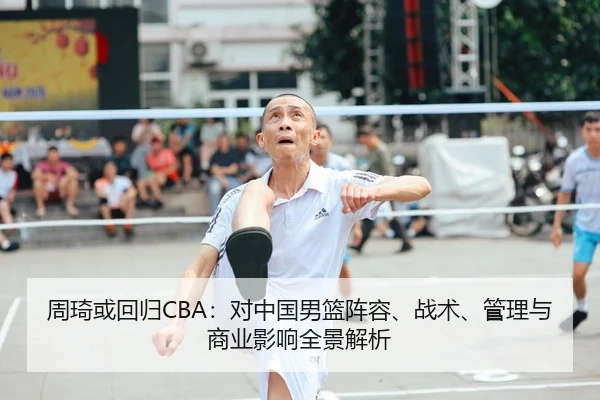 周琦或回归CBA：对中国男篮阵容、战术、管理与商业影响全景解析